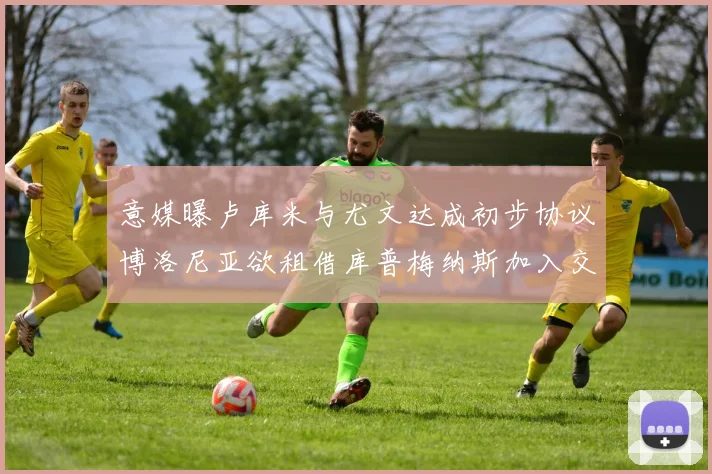 意媒曝卢库米与尤文达成初步协议博洛尼亚欲租借库普梅纳斯加入交易