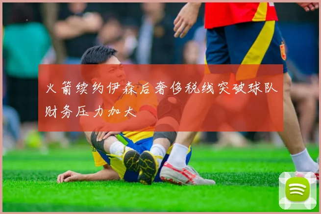 火箭续约伊森后奢侈税线突破球队财务压力加大