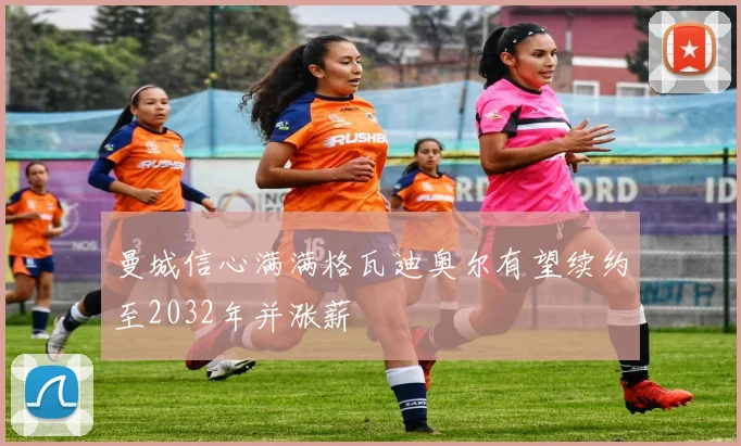 曼城信心满满格瓦迪奥尔有望续约至2032年并涨薪