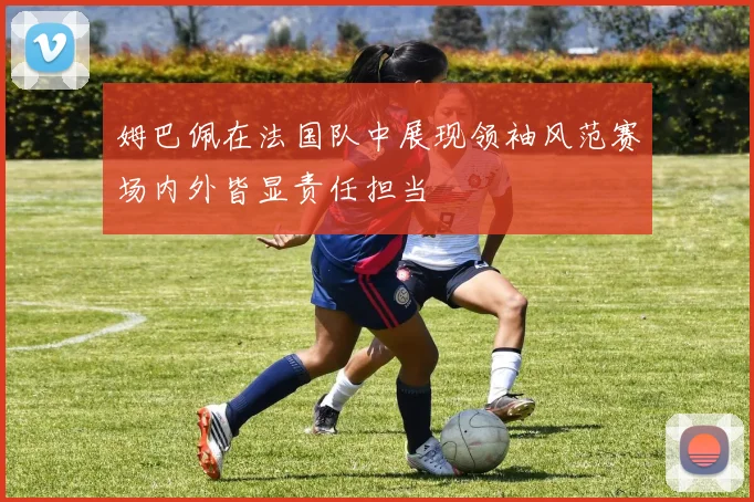 姆巴佩在法国队中展现领袖风范赛场内外皆显责任担当