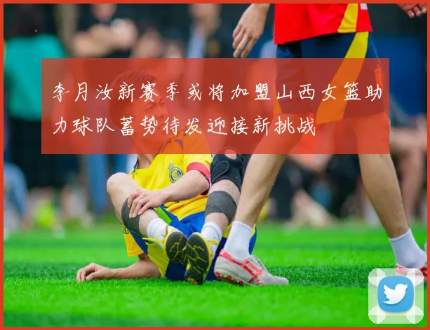 李月汝新赛季或将加盟山西女篮助力球队蓄势待发迎接新挑战