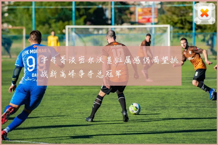 字母哥谈密尔沃基归属感仍渴望挑战新高峰争夺总冠军