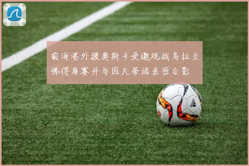 前海港外援奥斯卡受邀观战乌拉圭佛得角赛并与因凡蒂诺亲密合影