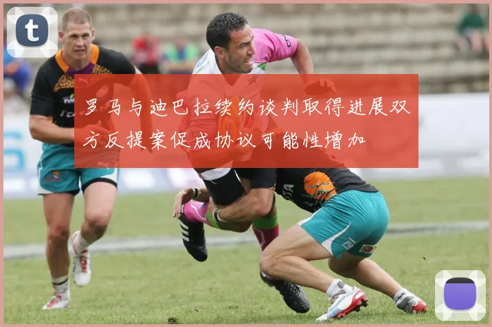 罗马与迪巴拉续约谈判取得进展双方反提案促成协议可能性增加