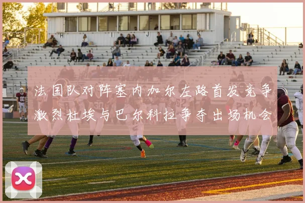 法国队对阵塞内加尔左路首发竞争激烈杜埃与巴尔科拉争夺出场机会