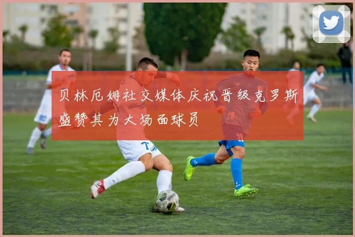 贝林厄姆社交媒体庆祝晋级克罗斯盛赞其为大场面球员