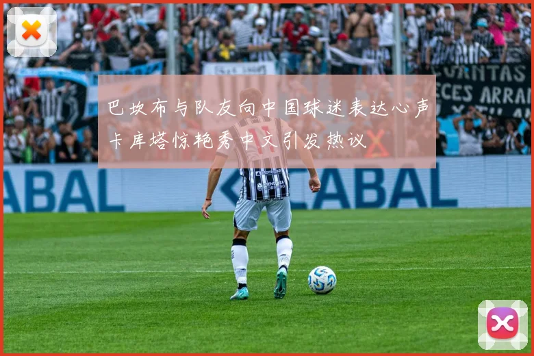 巴坎布与队友向中国球迷表达心声卡库塔惊艳秀中文引发热议
