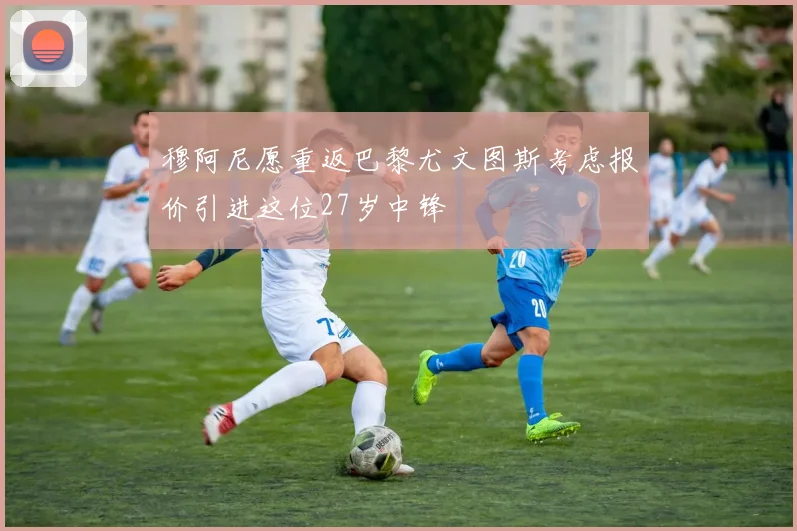 穆阿尼愿重返巴黎尤文图斯考虑报价引进这位27岁中锋