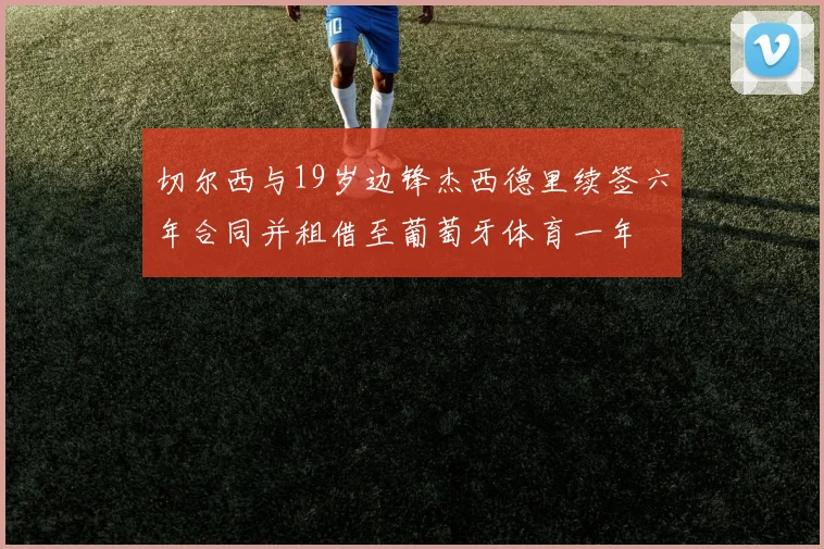 切尔西与19岁边锋杰西德里续签六年合同并租借至葡萄牙体育一年