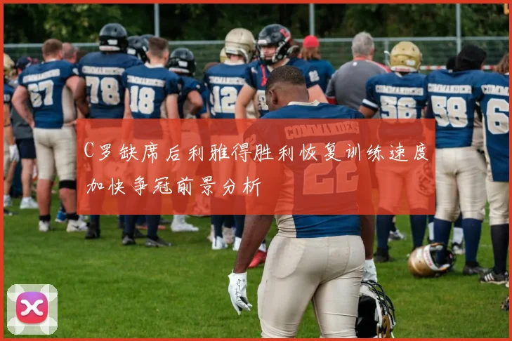 C罗缺席后利雅得胜利恢复训练速度加快争冠前景分析